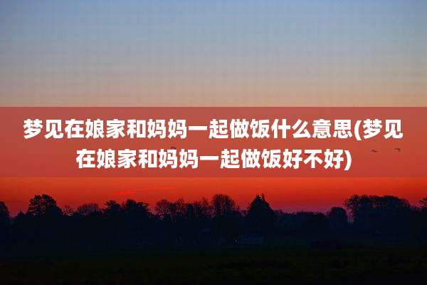 梦见在娘家和妈妈一起做饭什么意思(梦见在娘家和妈妈一起做饭好不好)