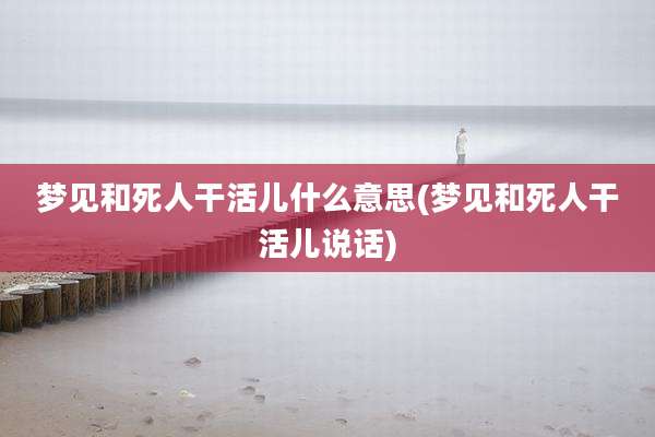梦见和死人干活儿什么意思(梦见和死人干活儿说话)