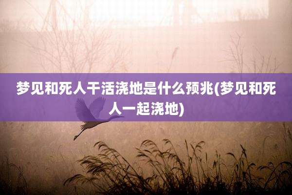 梦见和死人干活浇地是什么预兆(梦见和死人一起浇地)