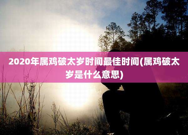 2020年属鸡破太岁时间最佳时间(属鸡破太岁是什么意思)