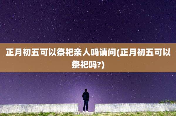 正月初五可以祭祀亲人吗请问(正月初五可以祭祀吗?)