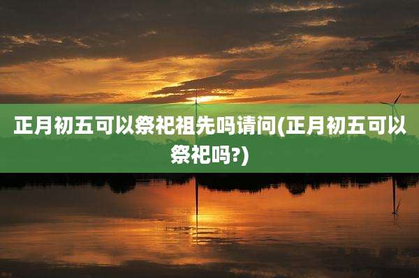 正月初五可以祭祀祖先吗请问(正月初五可以祭祀吗?)
