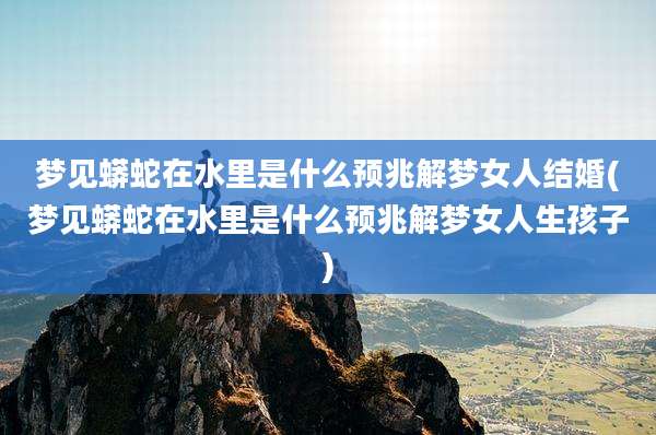 梦见蟒蛇在水里是什么预兆解梦女人结婚(梦见蟒蛇在水里是什么预兆解梦女人生孩子)