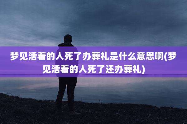 梦见活着的人死了办葬礼是什么意思啊(梦见活着的人死了还办葬礼)