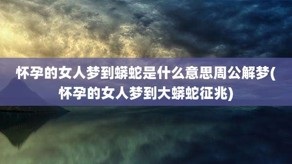 怀孕的女人梦到蟒蛇是什么意思周公解梦(怀孕的女人梦到大蟒蛇征兆)