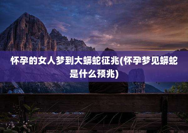 怀孕的女人梦到大蟒蛇征兆(怀孕梦见蟒蛇是什么预兆)