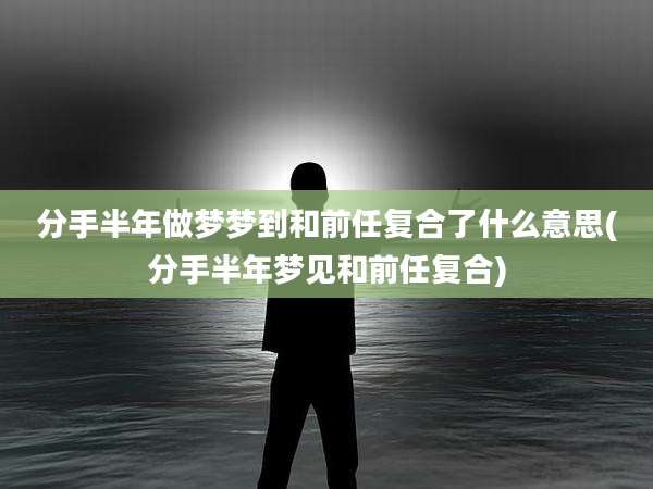 分手半年做梦梦到和前任复合了什么意思(分手半年梦见和前任复合)