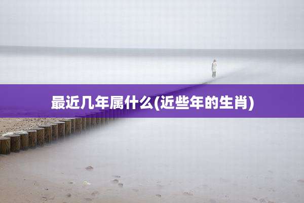 最近几年属什么(近些年的生肖)