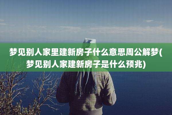 梦见别人家里建新房子什么意思周公解梦(梦见别人家建新房子是什么预兆)