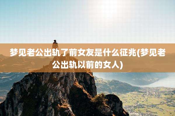 梦见老公出轨了前女友是什么征兆(梦见老公出轨以前的女人)