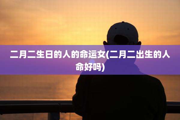 二月二生日的人的命运女(二月二出生的人命好吗)