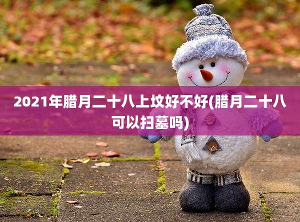 2021年腊月二十八上坟好不好(腊月二十八可以扫墓吗)