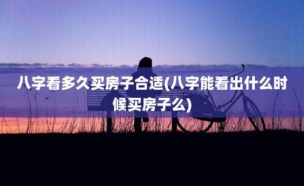 八字看多久买房子合适(八字能看出什么时候买房子么)