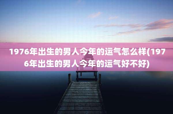 1976年出生的男人今年的运气怎么样(1976年出生的男人今年的运气好不好)