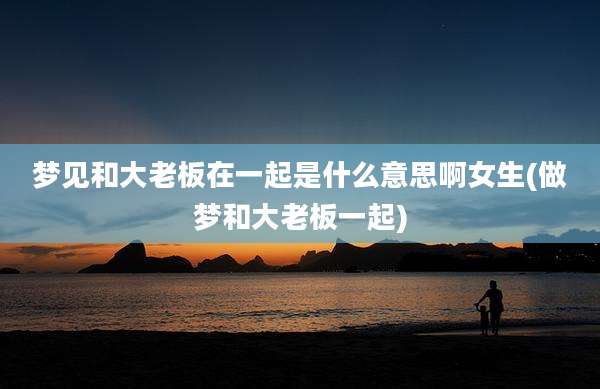 梦见和大老板在一起是什么意思啊女生(做梦和大老板一起)