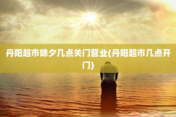 丹阳超市除夕几点关门营业(丹阳超市几点开门)