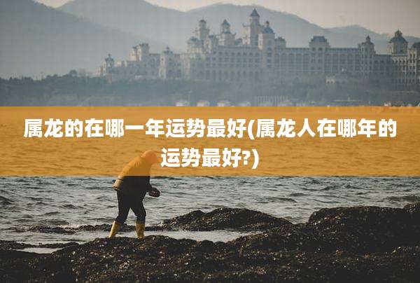 属龙的在哪一年运势最好(属龙人在哪年的运势最好?)