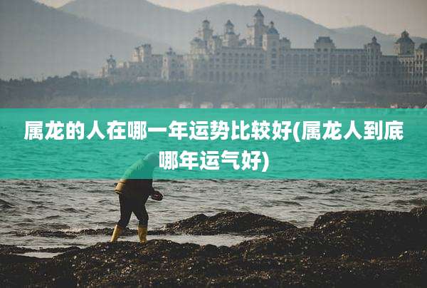 属龙的人在哪一年运势比较好(属龙人到底哪年运气好)