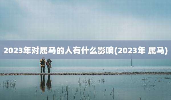 2023年对属马的人有什么影响(2023年 属马)