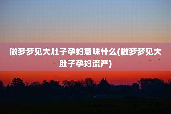 做梦梦见大肚子孕妇意味什么(做梦梦见大肚子孕妇流产)