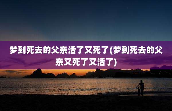 梦到死去的父亲活了又死了(梦到死去的父亲又死了又活了)