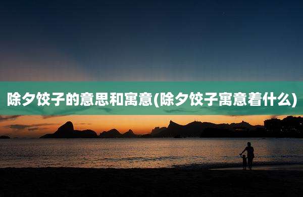 除夕饺子的意思和寓意(除夕饺子寓意着什么)