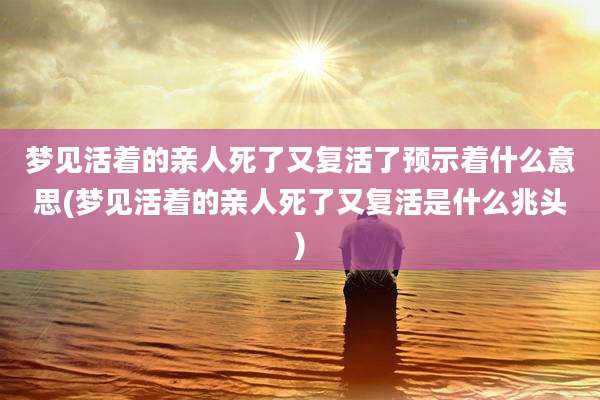 梦见活着的亲人死了又复活了预示着什么意思(梦见活着的亲人死了又复活是什么兆头)