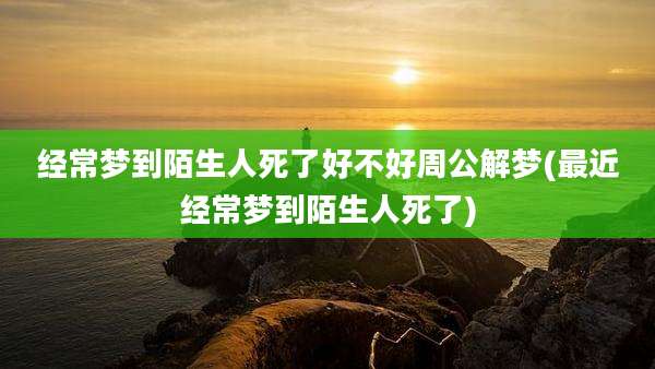 经常梦到陌生人死了好不好周公解梦(最近经常梦到陌生人死了)