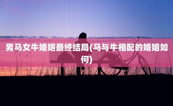男马女牛婚姻最终结局(马与牛相配的婚姻如何)