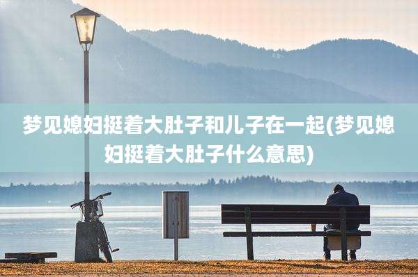 梦见媳妇挺着大肚子和儿子在一起(梦见媳妇挺着大肚子什么意思)