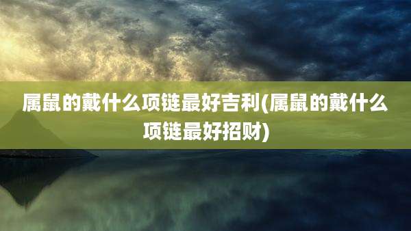 属鼠的戴什么项链最好吉利(属鼠的戴什么项链最好招财)