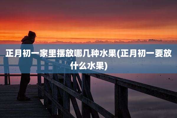 正月初一家里摆放哪几种水果(正月初一要放什么水果)