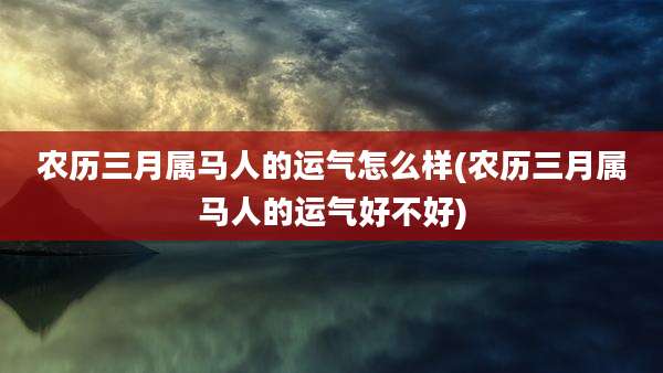 农历三月属马人的运气怎么样(农历三月属马人的运气好不好)