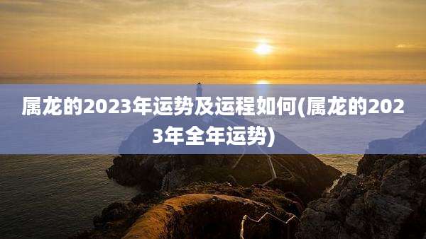 属龙的2023年运势及运程如何(属龙的2023年全年运势)
