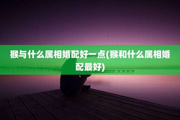 猴与什么属相婚配好一点(猴和什么属相婚配最好)
