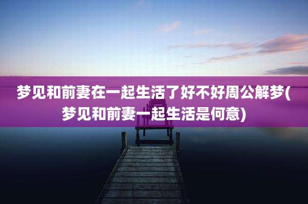 梦见和前妻在一起生活了好不好周公解梦(梦见和前妻一起生活是何意)