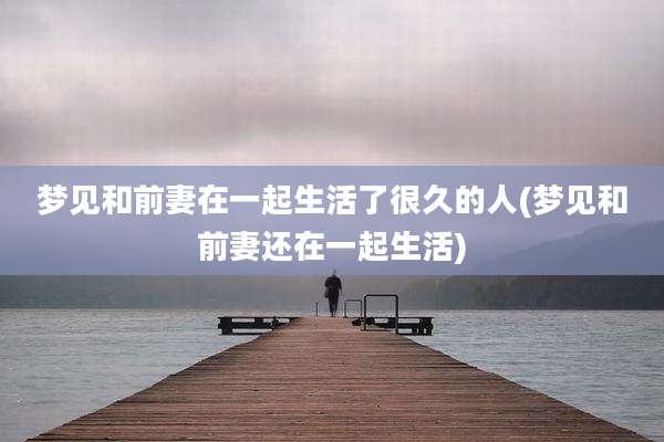 梦见和前妻在一起生活了很久的人(梦见和前妻还在一起生活)