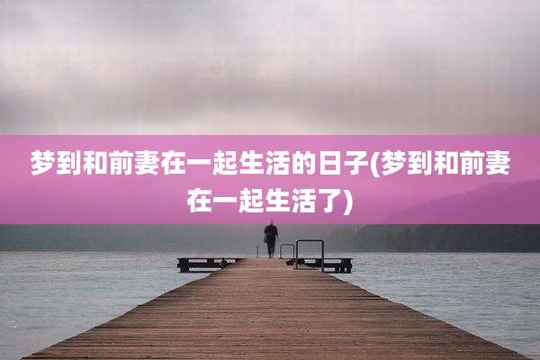 梦到和前妻在一起生活的日子(梦到和前妻在一起生活了)