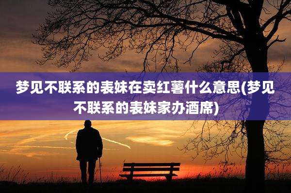 梦见不联系的表妹在卖红薯什么意思(梦见不联系的表妹家办酒席)