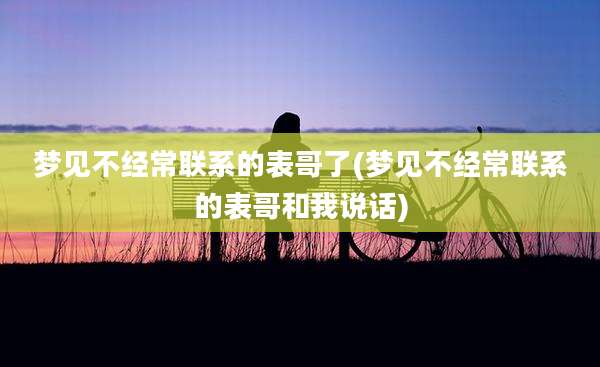 梦见不经常联系的表哥了(梦见不经常联系的表哥和我说话)