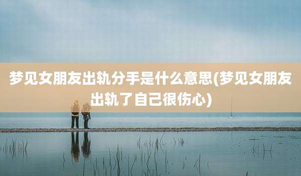 梦见女朋友出轨分手是什么意思(梦见女朋友出轨了自己很伤心)