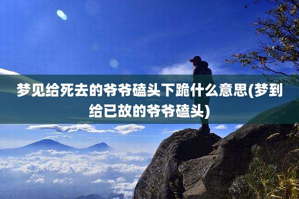 梦见给死去的爷爷磕头下跪什么意思(梦到给已故的爷爷磕头)