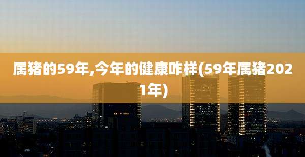 属猪的59年,今年的健康咋样(59年属猪2021年)