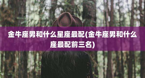 金牛座男和什么星座最配(金牛座男和什么座最配前三名)