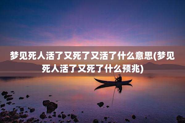 梦见死人活了又死了又活了什么意思(梦见死人活了又死了什么预兆)