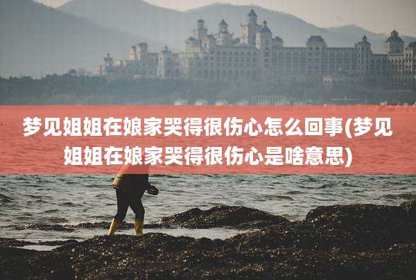 梦见姐姐在娘家哭得很伤心怎么回事(梦见姐姐在娘家哭得很伤心是啥意思)
