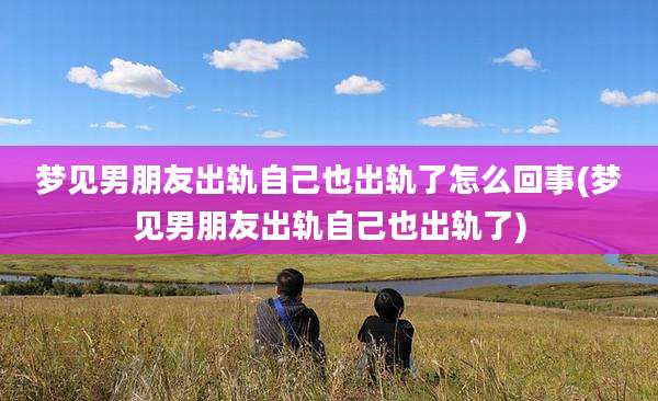 梦见男朋友出轨自己也出轨了怎么回事(梦见男朋友出轨自己也出轨了)