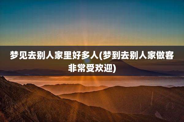 梦见去别人家里好多人(梦到去别人家做客非常受欢迎)