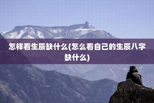 怎样看生辰缺什么(怎么看自己的生辰八字缺什么)