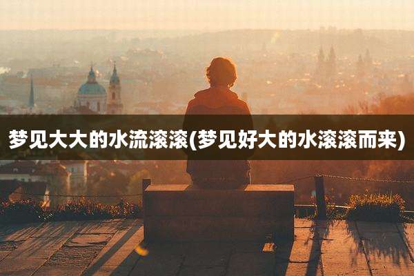 梦见大大的水流滚滚(梦见好大的水滚滚而来)